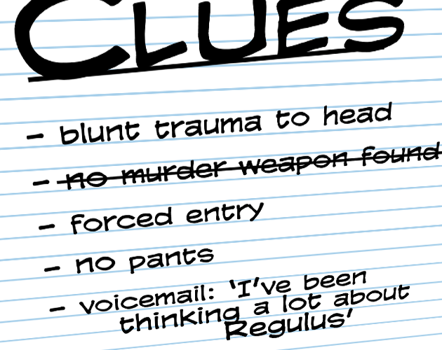 Angle on black text on lined paper reading 'Clues: - blunt trauma to head, - no murder weapon found (crossed out), = forced entry, - no pants, - voicemail:
'I've been thinking a lot about Regulus'